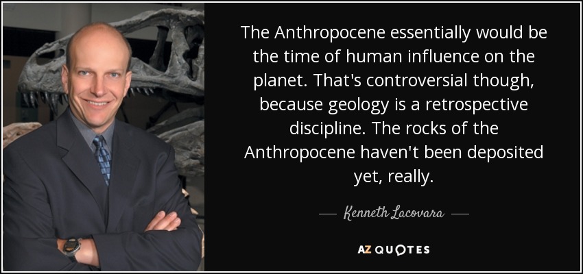 The Anthropocene essentially would be the time of human influence on the planet. That's controversial though, because geology is a retrospective discipline. The rocks of the Anthropocene haven't been deposited yet, really. - Kenneth Lacovara