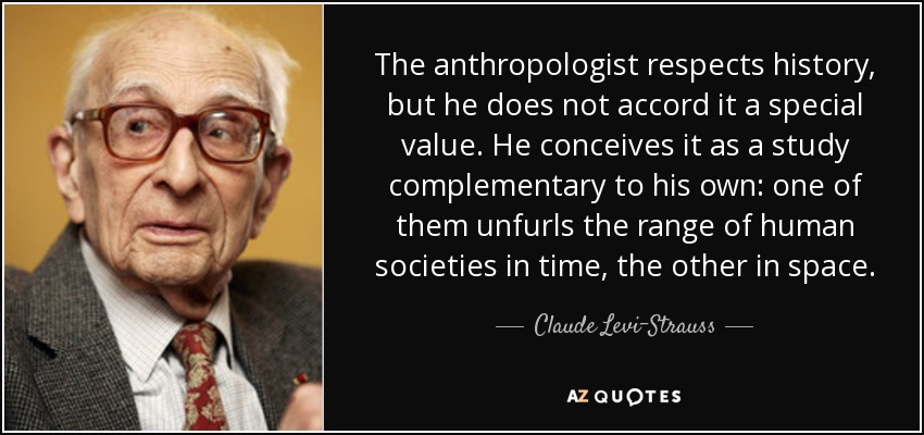 The anthropologist respects history, but he does not accord it a special value. He conceives it as a study complementary to his own: one of them unfurls the range of human societies in time, the other in space. - Claude Levi-Strauss