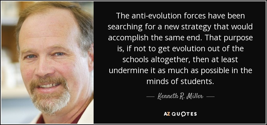 The anti-evolution forces have been searching for a new strategy that would accomplish the same end. That purpose is, if not to get evolution out of the schools altogether, then at least undermine it as much as possible in the minds of students. - Kenneth R. Miller