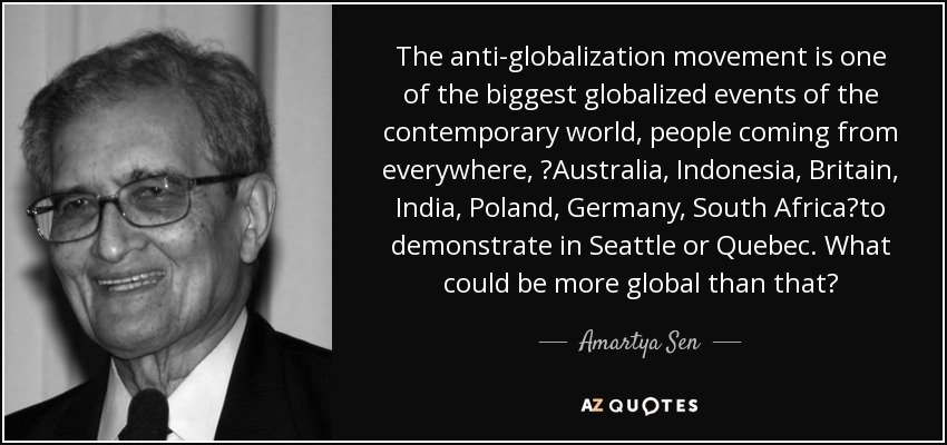 The anti-globalization movement is one of the biggest globalized events of the contemporary world, people coming from everywhere, Australia, Indonesia, Britain, India, Poland, Germany, South Africato demonstrate in Seattle or Quebec. What could be more global than that? - Amartya Sen