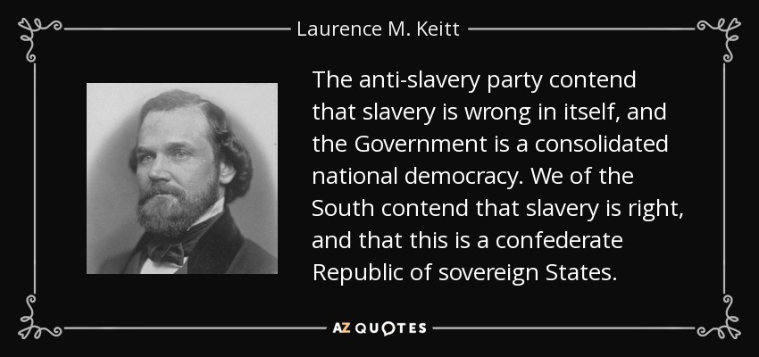 The anti-slavery party contend that slavery is wrong in itself, and the Government is a consolidated national democracy. We of the South contend that slavery is right, and that this is a confederate Republic of sovereign States. - Laurence M. Keitt