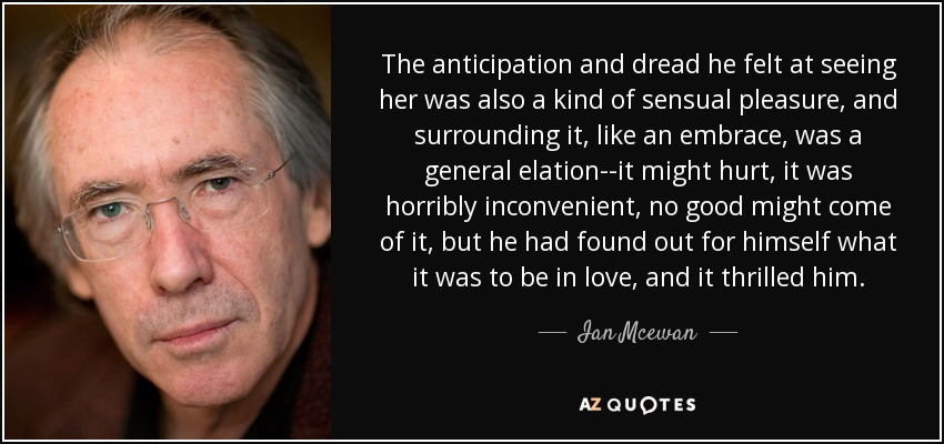 The anticipation and dread he felt at seeing her was also a kind of sensual pleasure, and surrounding it, like an embrace, was a general elation--it might hurt, it was horribly inconvenient, no good might come of it, but he had found out for himself what it was to be in love, and it thrilled him. - Ian Mcewan