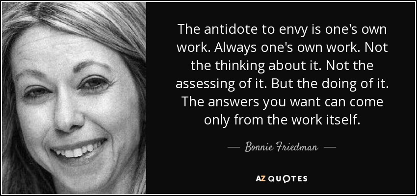 The antidote to envy is one's own work. Always one's own work. Not the thinking about it. Not the assessing of it. But the doing of it. The answers you want can come only from the work itself. - Bonnie Friedman