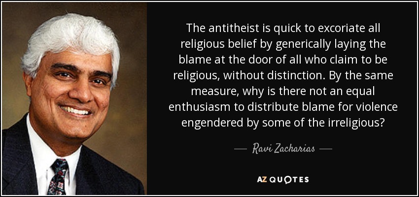 The antitheist is quick to excoriate all religious belief by generically laying the blame at the door of all who claim to be religious, without distinction. By the same measure, why is there not an equal enthusiasm to distribute blame for violence engendered by some of the irreligious? - Ravi Zacharias