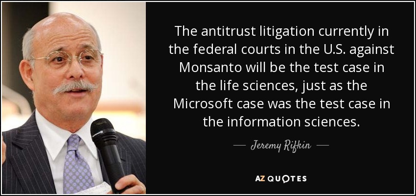 The antitrust litigation currently in the federal courts in the U.S. against Monsanto will be the test case in the life sciences, just as the Microsoft case was the test case in the information sciences. - Jeremy Rifkin