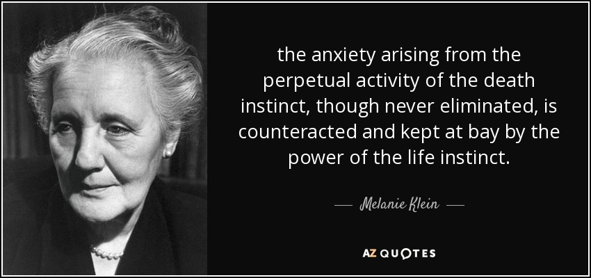 the anxiety arising from the perpetual activity of the death instinct, though never eliminated, is counteracted and kept at bay by the power of the life instinct. - Melanie Klein