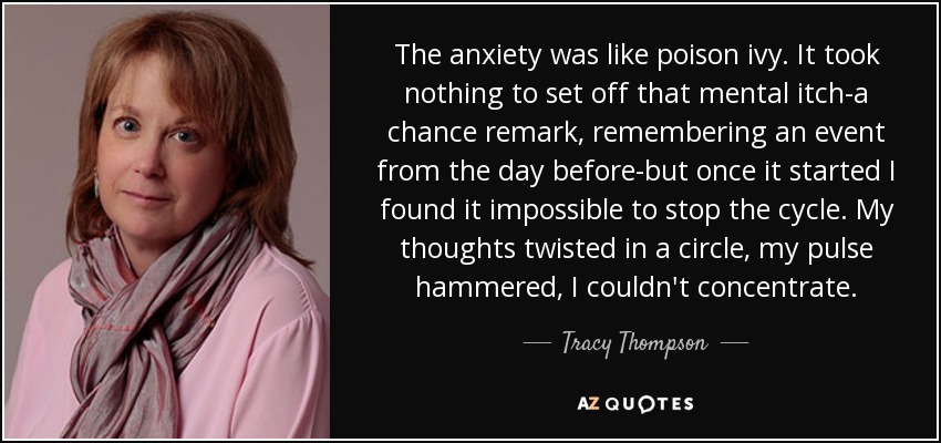 The anxiety was like poison ivy. It took nothing to set off that mental itch-a chance remark, remembering an event from the day before-but once it started I found it impossible to stop the cycle. My thoughts twisted in a circle, my pulse hammered, I couldn't concentrate. - Tracy Thompson