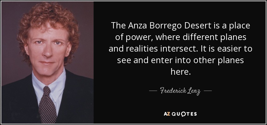 The Anza Borrego Desert is a place of power, where different planes and realities intersect. It is easier to see and enter into other planes here. - Frederick Lenz