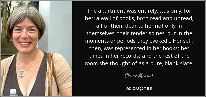 The apartment was entirely, was only, for her: a wall of books, both read and unread, all of them dear to her not only in themselves, their tender spines, but in the moments or periods they evoked… Her self, then, was represented in her books; her times in her records; and the rest of the room she thought of as a pure, blank slate. - Claire Messud