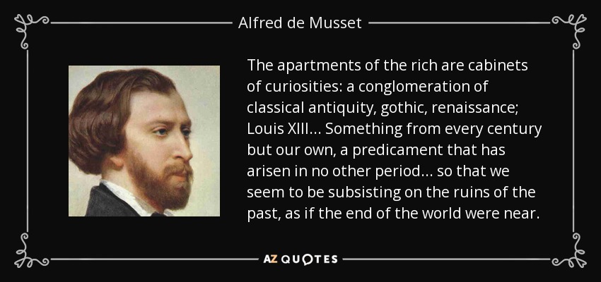 The apartments of the rich are cabinets of curiosities: a conglomeration of classical antiquity, gothic, renaissance; Louis XIII... Something from every century but our own, a predicament that has arisen in no other period... so that we seem to be subsisting on the ruins of the past, as if the end of the world were near. - Alfred de Musset