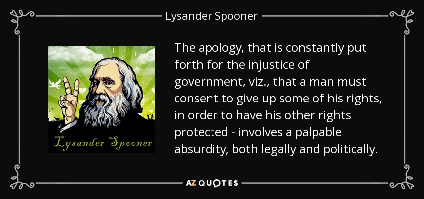 The apology, that is constantly put forth for the injustice of government, viz., that a man must consent to give up some of his rights, in order to have his other rights protected - involves a palpable absurdity, both legally and politically. - Lysander Spooner