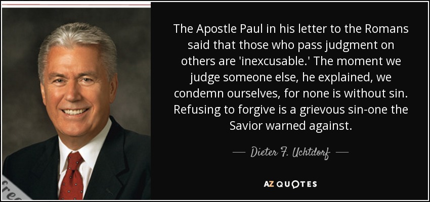 The Apostle Paul in his letter to the Romans said that those who pass judgment on others are 'inexcusable.' The moment we judge someone else, he explained, we condemn ourselves, for none is without sin. Refusing to forgive is a grievous sin-one the Savior warned against. - Dieter F. Uchtdorf
