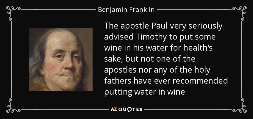 The apostle Paul very seriously advised Timothy to put some wine in his water for health's sake, but not one of the apostles nor any of the holy fathers have ever recommended putting water in wine - Benjamin Franklin