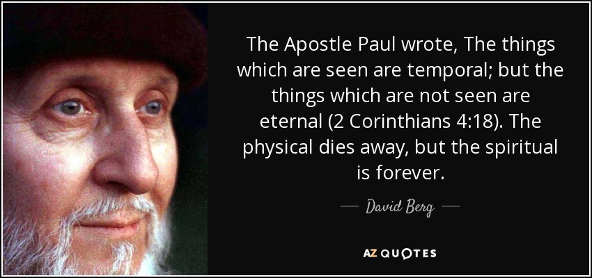 The Apostle Paul wrote, The things which are seen are temporal; but the things which are not seen are eternal (2 Corinthians 4:18). The physical dies away, but the spiritual is forever. - David Berg