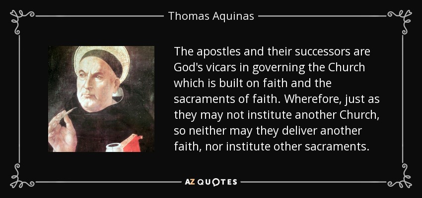 The apostles and their successors are God's vicars in governing the Church which is built on faith and the sacraments of faith. Wherefore, just as they may not institute another Church, so neither may they deliver another faith, nor institute other sacraments. - Thomas Aquinas