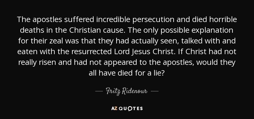 The apostles suffered incredible persecution and died horrible deaths in the Christian cause. The only possible explanation for their zeal was that they had actually seen, talked with and eaten with the resurrected Lord Jesus Christ. If Christ had not really risen and had not appeared to the apostles, would they all have died for a lie? - Fritz Ridenour