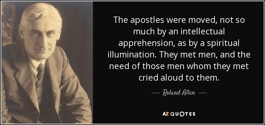 The apostles were moved, not so much by an intellectual apprehension, as by a spiritual illumination. They met men, and the need of those men whom they met cried aloud to them. - Roland Allen