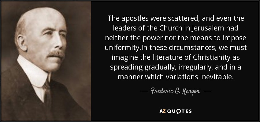 The apostles were scattered, and even the leaders of the Church in Jerusalem had neither the power nor the means to impose uniformity.In these circumstances, we must imagine the literature of Christianity as spreading gradually, irregularly, and in a manner which variations inevitable. - Frederic G. Kenyon