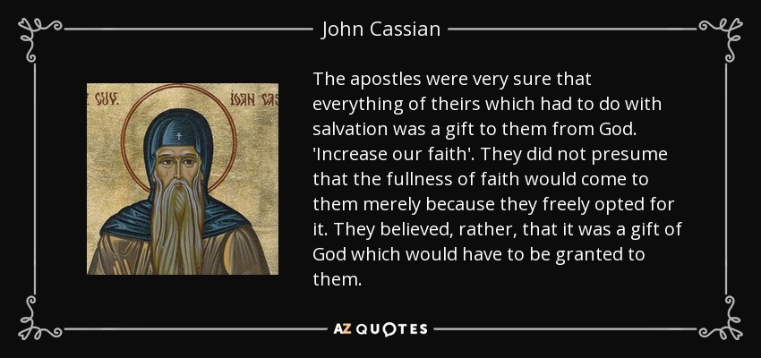 The apostles were very sure that everything of theirs which had to do with salvation was a gift to them from God. 'Increase our faith'. They did not presume that the fullness of faith would come to them merely because they freely opted for it. They believed, rather, that it was a gift of God which would have to be granted to them. - John Cassian