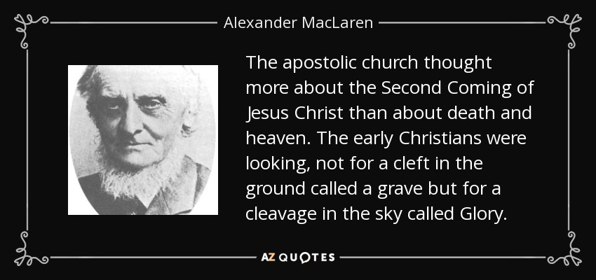 The apostolic church thought more about the Second Coming of Jesus Christ than about death and heaven. The early Christians were looking, not for a cleft in the ground called a grave but for a cleavage in the sky called Glory. - Alexander MacLaren