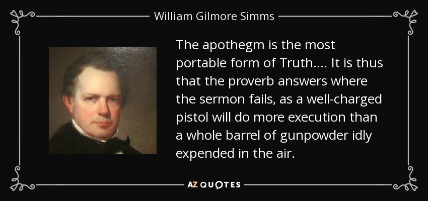 The apothegm is the most portable form of Truth.... It is thus that the proverb answers where the sermon fails, as a well-charged pistol will do more execution than a whole barrel of gunpowder idly expended in the air. - William Gilmore Simms