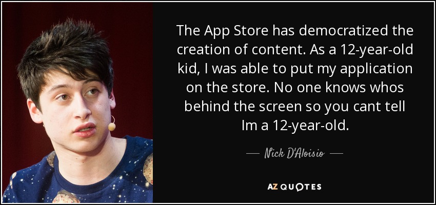 The App Store has democratized the creation of content. As a 12-year-old kid, I was able to put my application on the store. No one knows whos behind the screen so you cant tell Im a 12-year-old. - Nick D'Aloisio