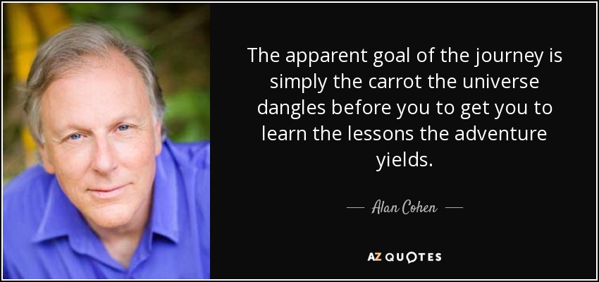 The apparent goal of the journey is simply the carrot the universe dangles before you to get you to learn the lessons the adventure yields. - Alan Cohen