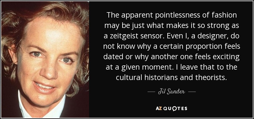 The apparent pointlessness of fashion may be just what makes it so strong as a zeitgeist sensor. Even I, a designer, do not know why a certain proportion feels dated or why another one feels exciting at a given moment. I leave that to the cultural historians and theorists. - Jil Sander