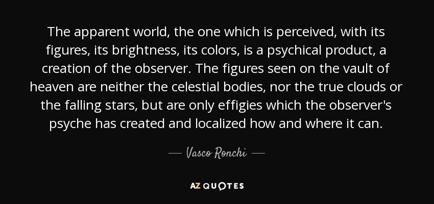 The apparent world, the one which is perceived, with its figures, its brightness, its colors, is a psychical product, a creation of the observer. The figures seen on the vault of heaven are neither the celestial bodies, nor the true clouds or the falling stars, but are only effigies which the observer's psyche has created and localized how and where it can. - Vasco Ronchi