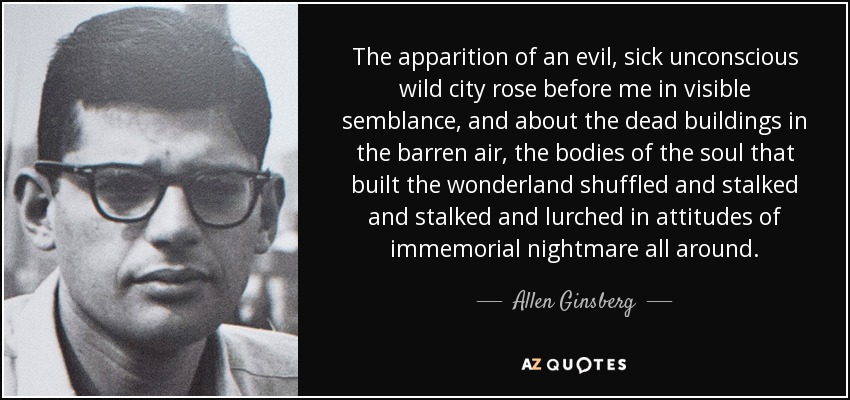 The apparition of an evil, sick unconscious wild city rose before me in visible semblance, and about the dead buildings in the barren air, the bodies of the soul that built the wonderland shuffled and stalked and stalked and lurched in attitudes of immemorial nightmare all around. - Allen Ginsberg