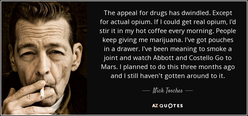 The appeal for drugs has dwindled. Except for actual opium. If I could get real opium, I'd stir it in my hot coffee every morning. People keep giving me marijuana. I've got pouches in a drawer. I've been meaning to smoke a joint and watch Abbott and Costello Go to Mars. I planned to do this three months ago and I still haven't gotten around to it. - Nick Tosches