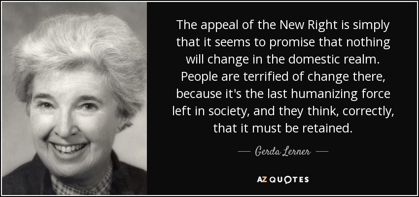 The appeal of the New Right is simply that it seems to promise that nothing will change in the domestic realm. People are terrified of change there, because it's the last humanizing force left in society, and they think, correctly, that it must be retained. - Gerda Lerner