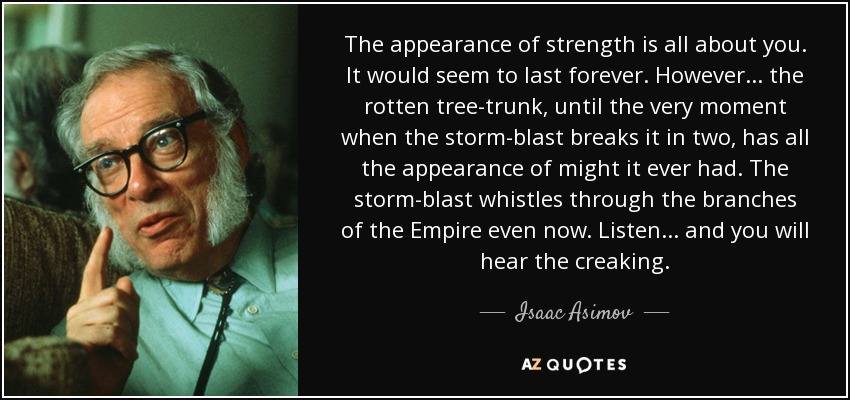 The appearance of strength is all about you. It would seem to last forever. However... the rotten tree-trunk, until the very moment when the storm-blast breaks it in two, has all the appearance of might it ever had. The storm-blast whistles through the branches of the Empire even now. Listen... and you will hear the creaking. - Isaac Asimov