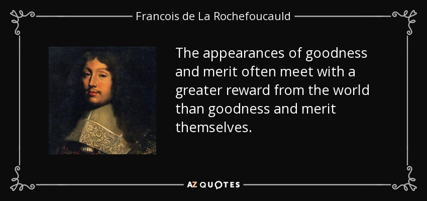 The appearances of goodness and merit often meet with a greater reward from the world than goodness and merit themselves. - Francois de La Rochefoucauld