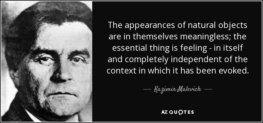 The appearances of natural objects are in themselves meaningless; the essential thing is feeling - in itself and completely independent of the context in which it has been evoked. - Kazimir Malevich