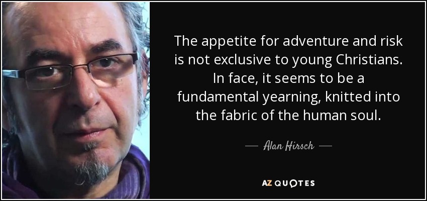 The appetite for adventure and risk is not exclusive to young Christians. In face, it seems to be a fundamental yearning, knitted into the fabric of the human soul. - Alan Hirsch