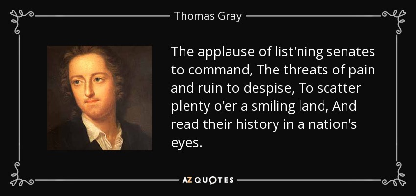 The applause of list'ning senates to command, The threats of pain and ruin to despise, To scatter plenty o'er a smiling land, And read their history in a nation's eyes. - Thomas Gray