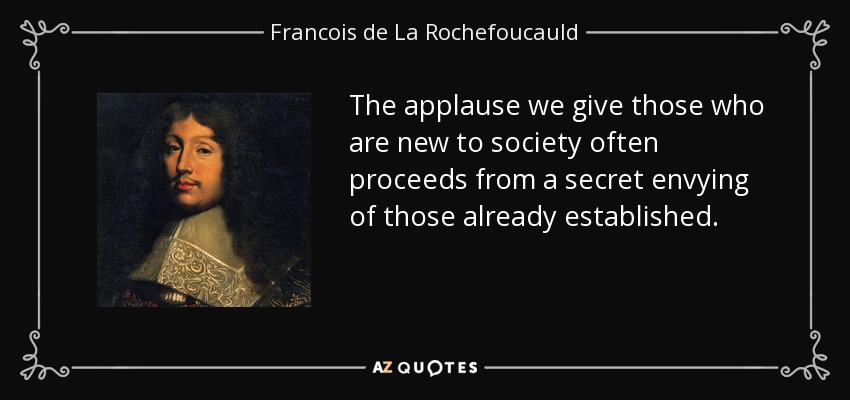 The applause we give those who are new to society often proceeds from a secret envying of those already established. - Francois de La Rochefoucauld