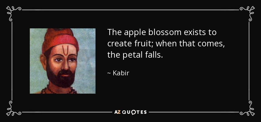 The apple blossom exists to create fruit; when that comes, the petal falls. - Kabir