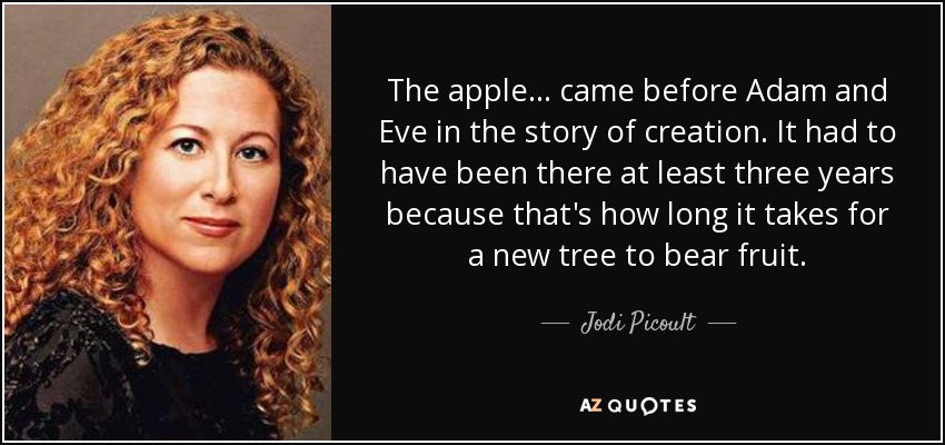 The apple . . . came before Adam and Eve in the story of creation. It had to have been there at least three years because that's how long it takes for a new tree to bear fruit. - Jodi Picoult