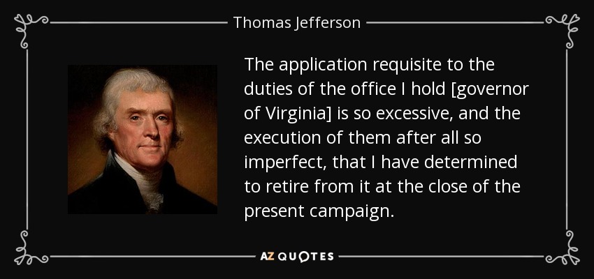 The application requisite to the duties of the office I hold [governor of Virginia] is so excessive, and the execution of them after all so imperfect, that I have determined to retire from it at the close of the present campaign. - Thomas Jefferson