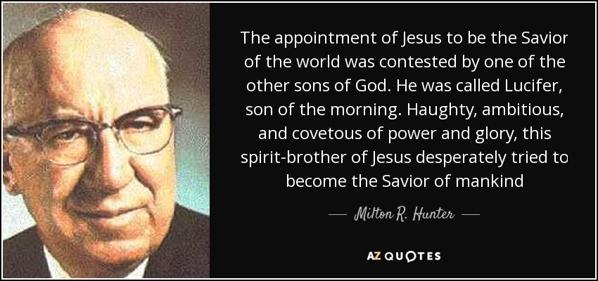 The appointment of Jesus to be the Savior of the world was contested by one of the other sons of God. He was called Lucifer, son of the morning. Haughty, ambitious, and covetous of power and glory, this spirit-brother of Jesus desperately tried to become the Savior of mankind - Milton R. Hunter