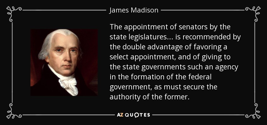 The appointment of senators by the state legislatures . . . is recommended by the double advantage of favoring a select appointment, and of giving to the state governments such an agency in the formation of the federal government, as must secure the authority of the former. - James Madison