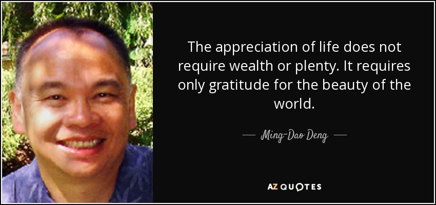 The appreciation of life does not require wealth or plenty. It requires only gratitude for the beauty of the world. - Ming-Dao Deng