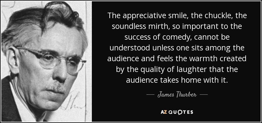 The appreciative smile, the chuckle, the soundless mirth, so important to the success of comedy, cannot be understood unless one sits among the audience and feels the warmth created by the quality of laughter that the audience takes home with it. - James Thurber