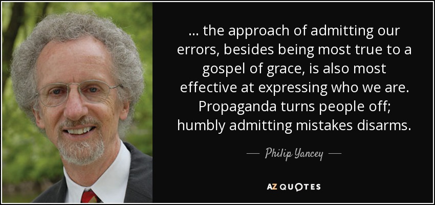 ... the approach of admitting our errors, besides being most true to a gospel of grace, is also most effective at expressing who we are. Propaganda turns people off; humbly admitting mistakes disarms. - Philip Yancey