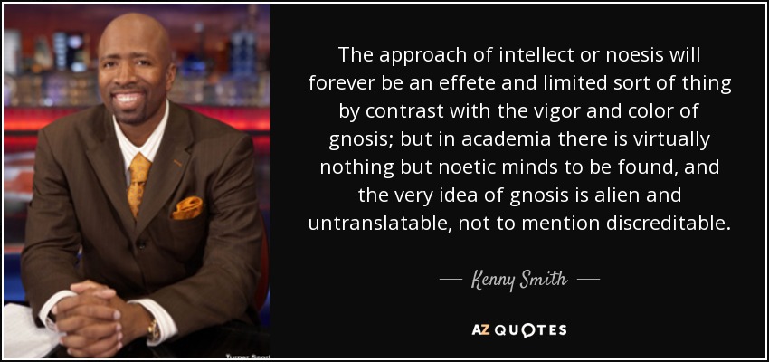 The approach of intellect or noesis will forever be an effete and limited sort of thing by contrast with the vigor and color of gnosis; but in academia there is virtually nothing but noetic minds to be found, and the very idea of gnosis is alien and untranslatable, not to mention discreditable. - Kenny Smith
