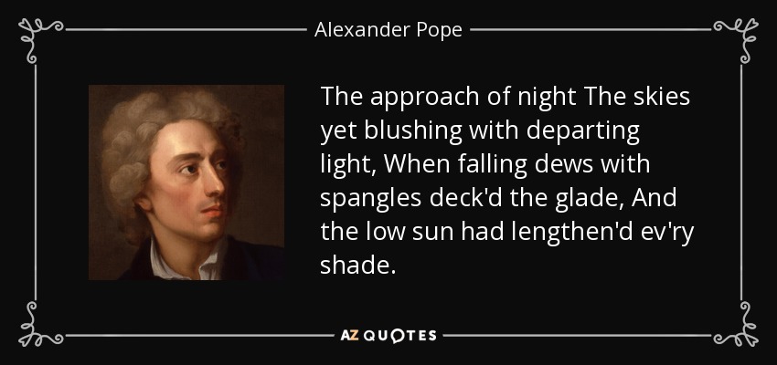 The approach of night The skies yet blushing with departing light, When falling dews with spangles deck'd the glade, And the low sun had lengthen'd ev'ry shade. - Alexander Pope