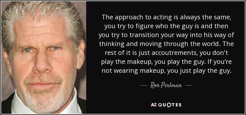 The approach to acting is always the same, you try to figure who the guy is and then you try to transition your way into his way of thinking and moving through the world. The rest of it is just accoutrements, you don't play the makeup, you play the guy. If you're not wearing makeup, you just play the guy. - Ron Perlman