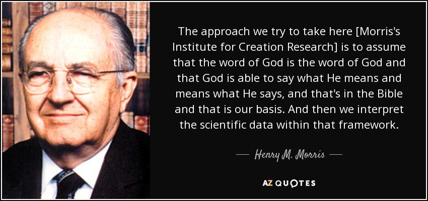 The approach we try to take here [Morris's Institute for Creation Research] is to assume that the word of God is the word of God and that God is able to say what He means and means what He says, and that's in the Bible and that is our basis. And then we interpret the scientific data within that framework. - Henry M. Morris